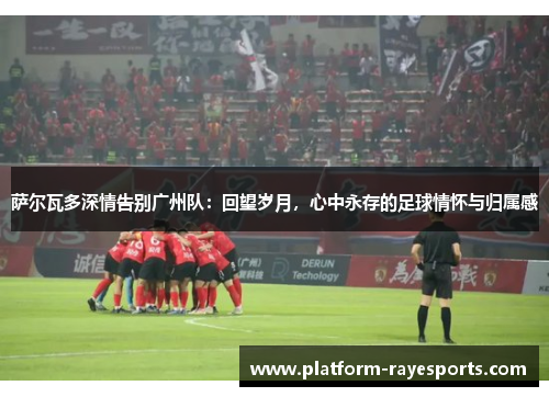 萨尔瓦多深情告别广州队：回望岁月，心中永存的足球情怀与归属感