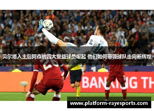 贝尔塔入主后阿森纳四大受益球员崛起 他们如何带领球队走向新辉煌 贝尔塔入主后阿森纳四大受益球员崛起 他们如何带领球队走向新辉煌