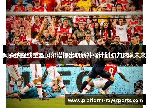 阿森纳锋线重塑贝尔塔提出崭新补强计划助力球队未来 阿森纳锋线重塑贝尔塔提出崭新补强计划助力球队未来