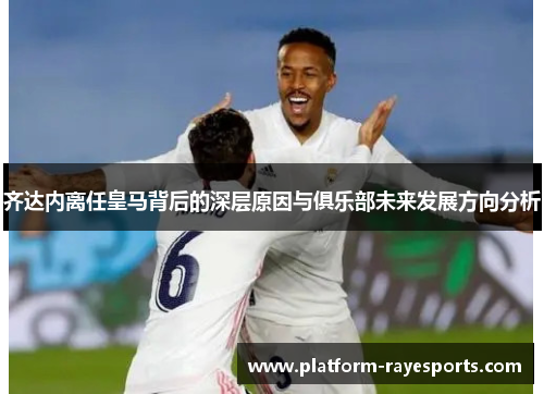齐达内离任皇马背后的深层原因与俱乐部未来发展方向分析 齐达内离任皇马背后的深层原因与俱乐部未来发展方向分析