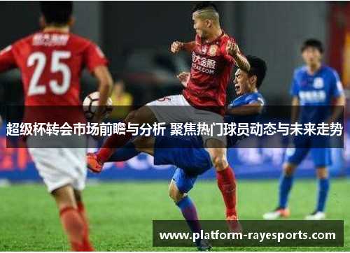 超级杯转会市场前瞻与分析 聚焦热门球员动态与未来走势 超级杯转会市场前瞻与分析 聚焦热门球员动态与未来走势