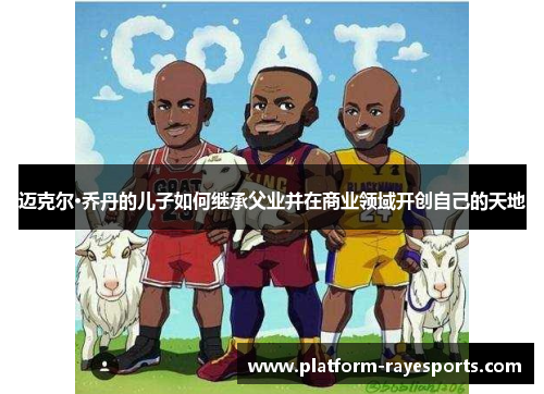 迈克尔·乔丹的儿子如何继承父业并在商业领域开创自己的天地 迈克尔·乔丹的儿子如何继承父业并在商业领域开创自己的天地