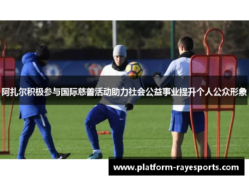 阿扎尔积极参与国际慈善活动助力社会公益事业提升个人公众形象 阿扎尔积极参与国际慈善活动助力社会公益事业提升个人公众形象