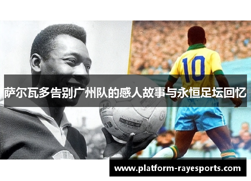 萨尔瓦多告别广州队的感人故事与永恒足坛回忆