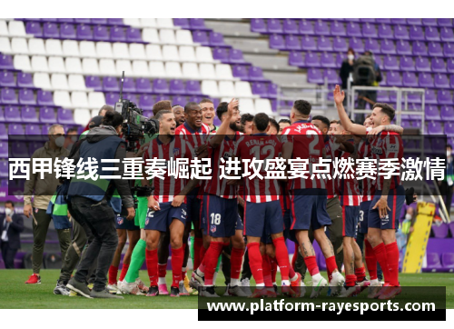 西甲锋线三重奏崛起 进攻盛宴点燃赛季激情 西甲锋线三重奏崛起 进攻盛宴点燃赛季激情