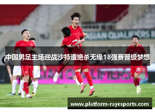 中国男足主场迎战沙特遭绝杀无缘18强赛晋级梦想