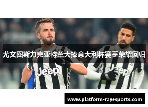 尤文图斯力克亚特兰大捧意大利杯赛季荣耀回归