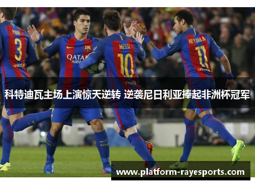 科特迪瓦主场上演惊天逆转 逆袭尼日利亚捧起非洲杯冠军